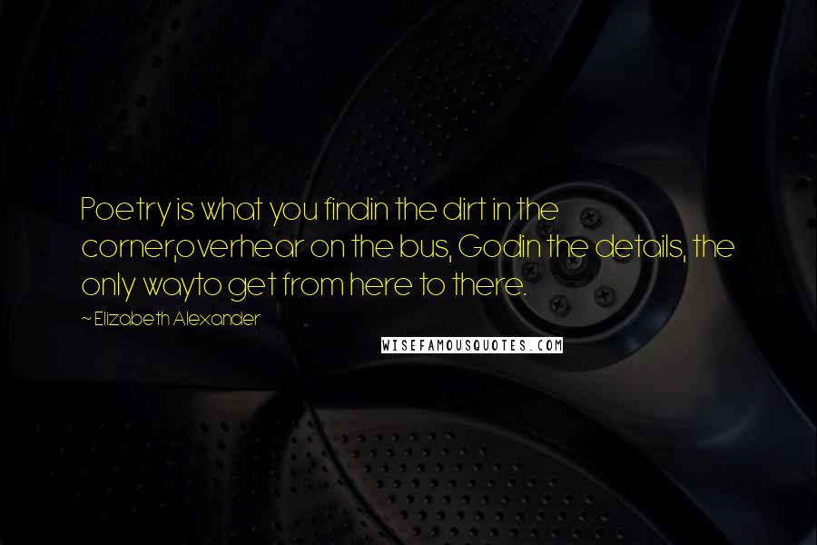 Elizabeth Alexander Quotes: Poetry is what you findin the dirt in the corner,overhear on the bus, Godin the details, the only wayto get from here to there.