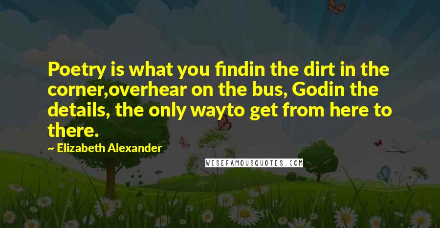 Elizabeth Alexander Quotes: Poetry is what you findin the dirt in the corner,overhear on the bus, Godin the details, the only wayto get from here to there.