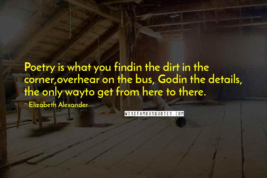 Elizabeth Alexander Quotes: Poetry is what you findin the dirt in the corner,overhear on the bus, Godin the details, the only wayto get from here to there.