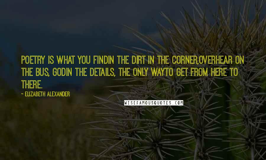 Elizabeth Alexander Quotes: Poetry is what you findin the dirt in the corner,overhear on the bus, Godin the details, the only wayto get from here to there.