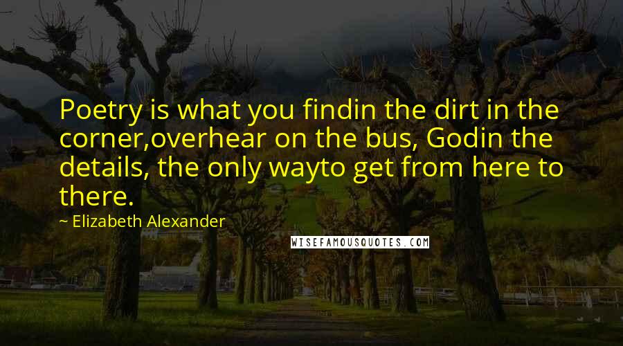 Elizabeth Alexander Quotes: Poetry is what you findin the dirt in the corner,overhear on the bus, Godin the details, the only wayto get from here to there.