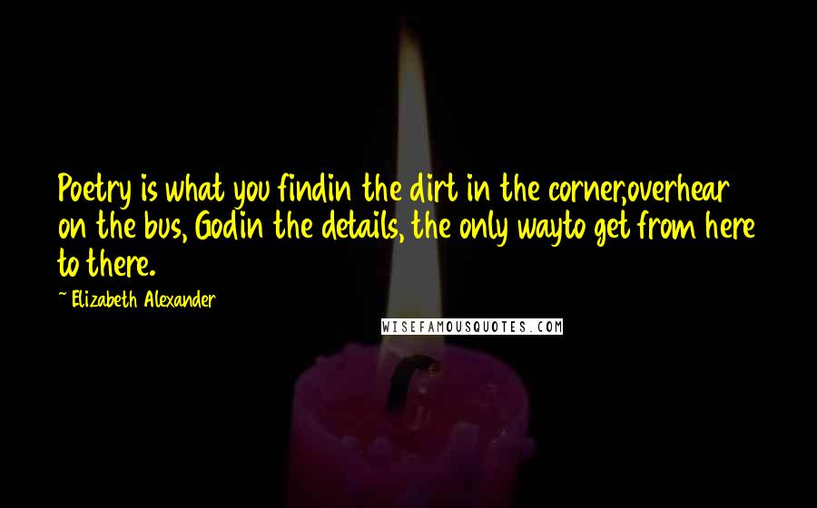 Elizabeth Alexander Quotes: Poetry is what you findin the dirt in the corner,overhear on the bus, Godin the details, the only wayto get from here to there.