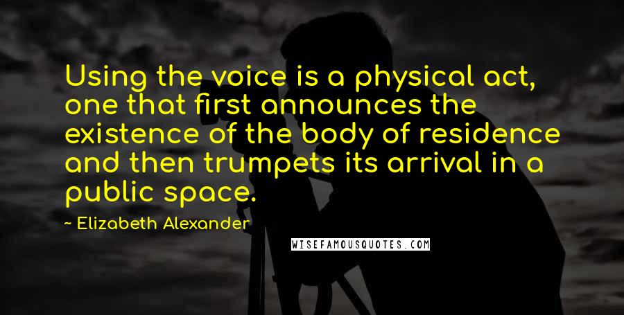 Elizabeth Alexander Quotes: Using the voice is a physical act, one that first announces the existence of the body of residence and then trumpets its arrival in a public space.