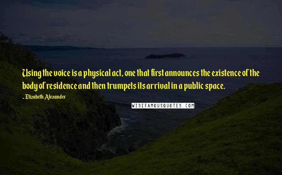 Elizabeth Alexander Quotes: Using the voice is a physical act, one that first announces the existence of the body of residence and then trumpets its arrival in a public space.