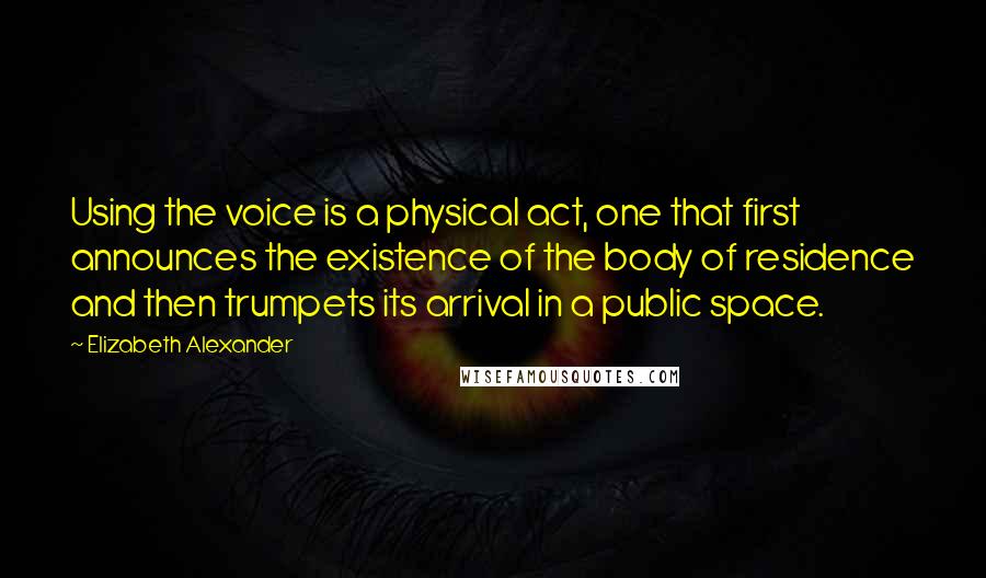 Elizabeth Alexander Quotes: Using the voice is a physical act, one that first announces the existence of the body of residence and then trumpets its arrival in a public space.