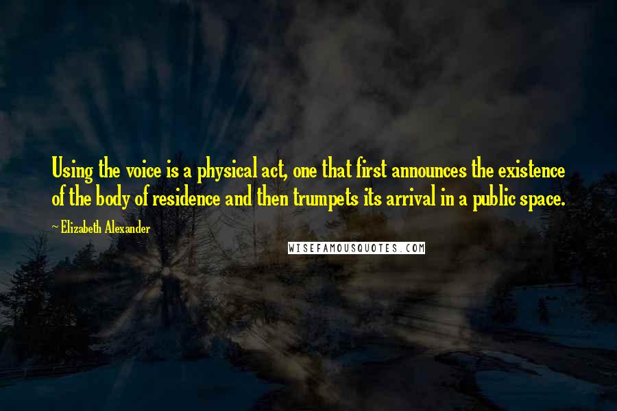 Elizabeth Alexander Quotes: Using the voice is a physical act, one that first announces the existence of the body of residence and then trumpets its arrival in a public space.