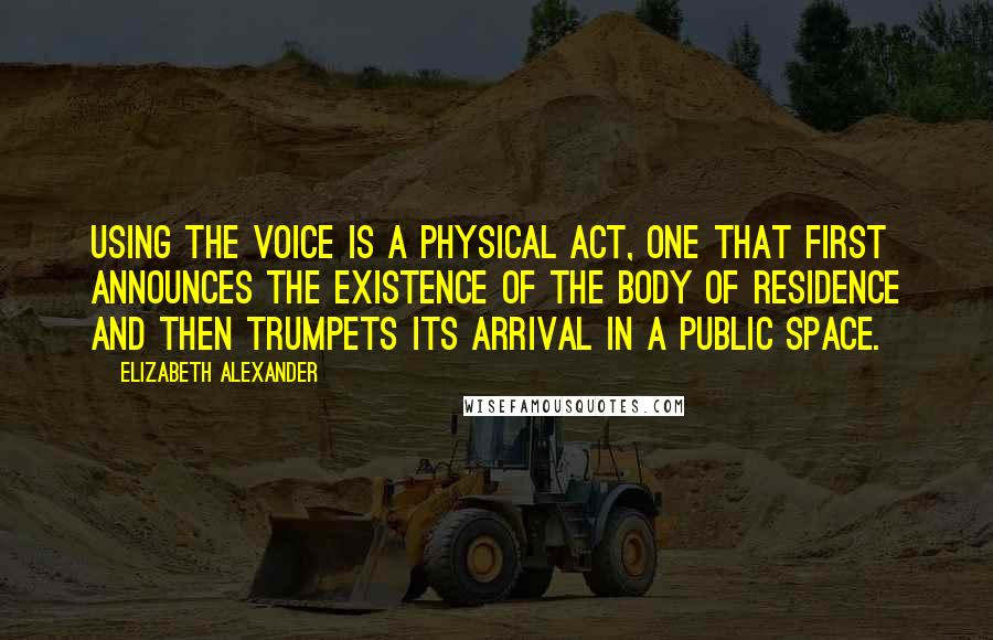 Elizabeth Alexander Quotes: Using the voice is a physical act, one that first announces the existence of the body of residence and then trumpets its arrival in a public space.