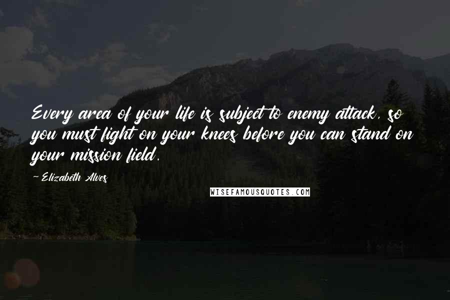 Elizabeth Alves Quotes: Every area of your life is subject to enemy attack, so you must fight on your knees before you can stand on your mission field.