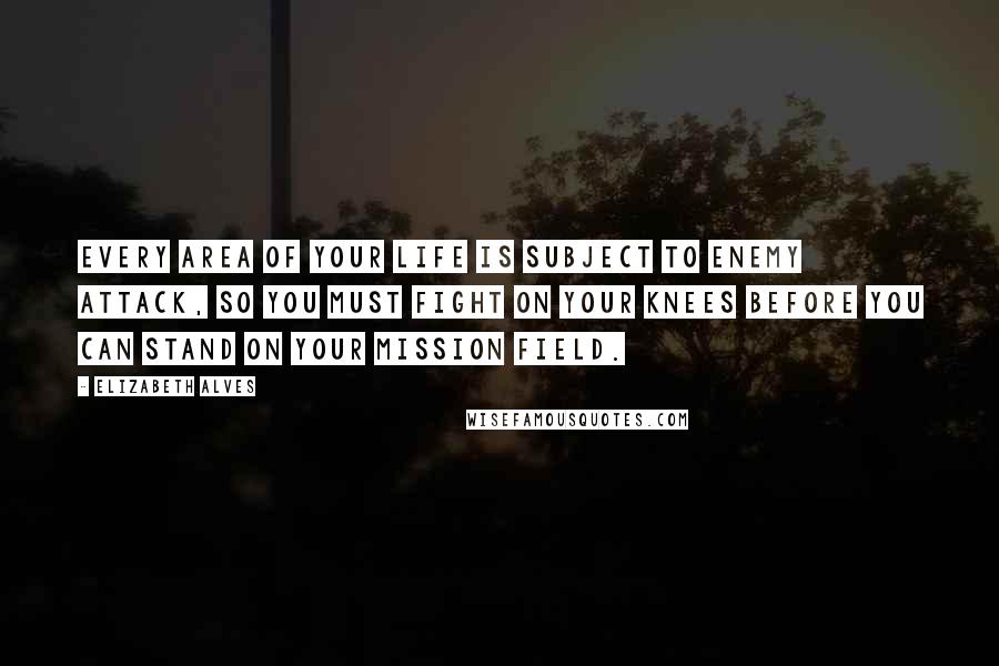 Elizabeth Alves Quotes: Every area of your life is subject to enemy attack, so you must fight on your knees before you can stand on your mission field.