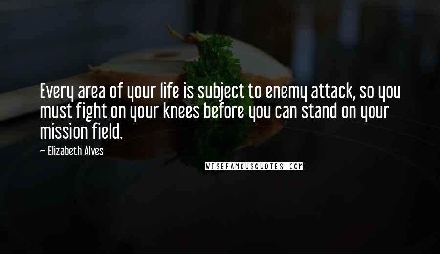 Elizabeth Alves Quotes: Every area of your life is subject to enemy attack, so you must fight on your knees before you can stand on your mission field.