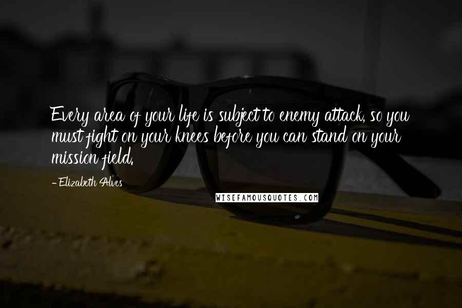 Elizabeth Alves Quotes: Every area of your life is subject to enemy attack, so you must fight on your knees before you can stand on your mission field.