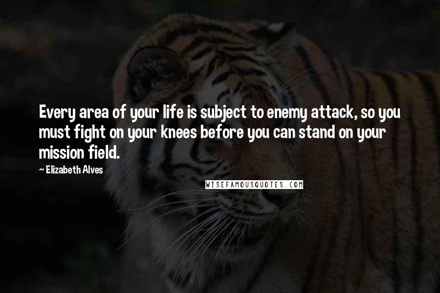 Elizabeth Alves Quotes: Every area of your life is subject to enemy attack, so you must fight on your knees before you can stand on your mission field.