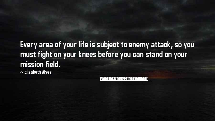 Elizabeth Alves Quotes: Every area of your life is subject to enemy attack, so you must fight on your knees before you can stand on your mission field.