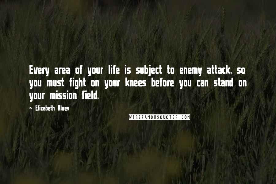 Elizabeth Alves Quotes: Every area of your life is subject to enemy attack, so you must fight on your knees before you can stand on your mission field.