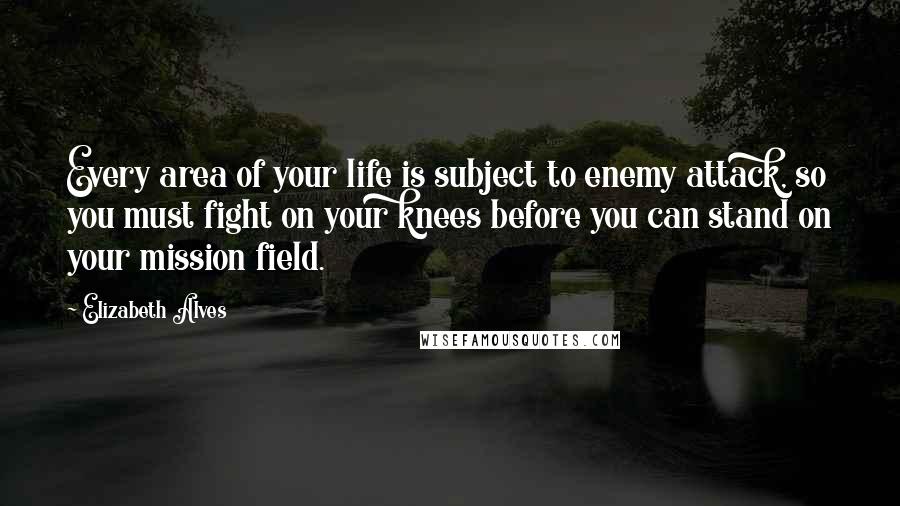 Elizabeth Alves Quotes: Every area of your life is subject to enemy attack, so you must fight on your knees before you can stand on your mission field.