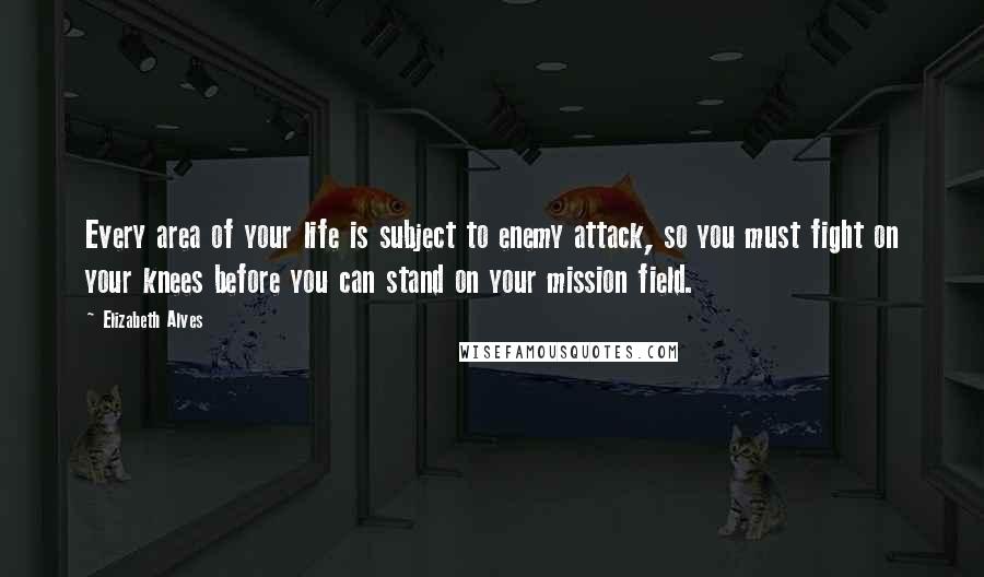 Elizabeth Alves Quotes: Every area of your life is subject to enemy attack, so you must fight on your knees before you can stand on your mission field.