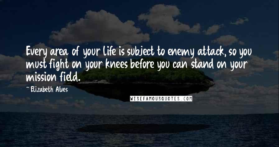 Elizabeth Alves Quotes: Every area of your life is subject to enemy attack, so you must fight on your knees before you can stand on your mission field.