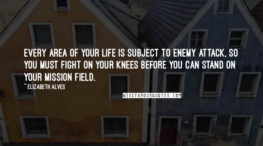 Elizabeth Alves Quotes: Every area of your life is subject to enemy attack, so you must fight on your knees before you can stand on your mission field.