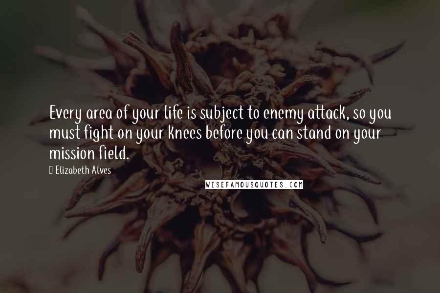 Elizabeth Alves Quotes: Every area of your life is subject to enemy attack, so you must fight on your knees before you can stand on your mission field.