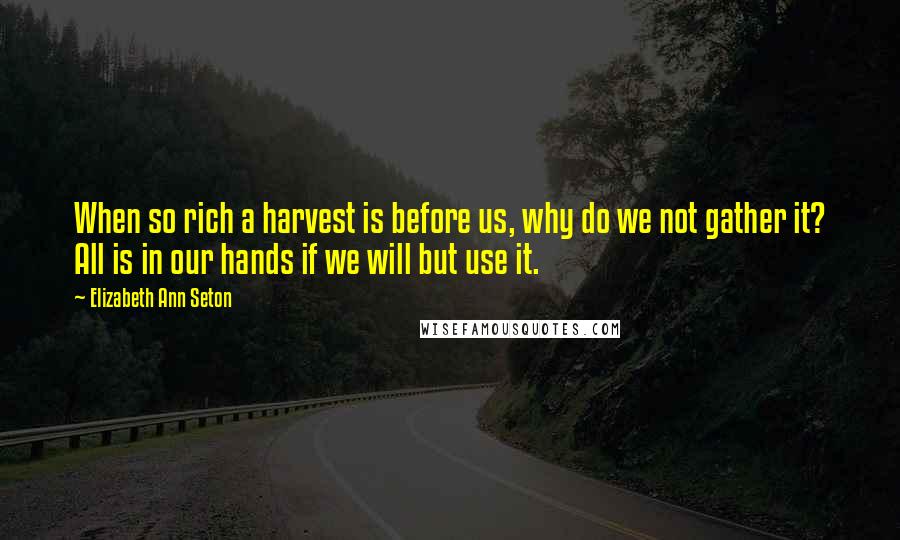 Elizabeth Ann Seton Quotes: When so rich a harvest is before us, why do we not gather it? All is in our hands if we will but use it.