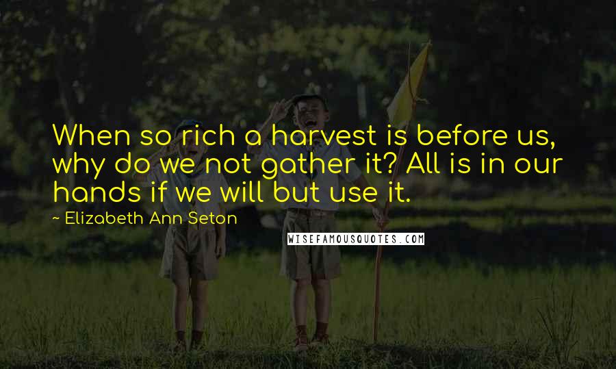 Elizabeth Ann Seton Quotes: When so rich a harvest is before us, why do we not gather it? All is in our hands if we will but use it.