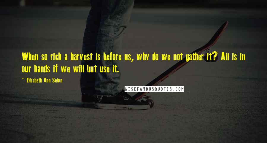 Elizabeth Ann Seton Quotes: When so rich a harvest is before us, why do we not gather it? All is in our hands if we will but use it.