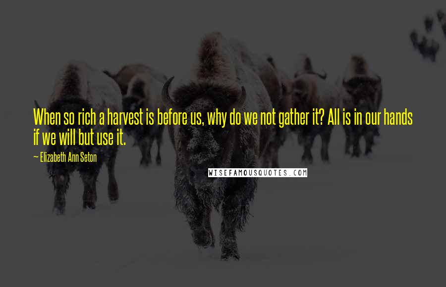 Elizabeth Ann Seton Quotes: When so rich a harvest is before us, why do we not gather it? All is in our hands if we will but use it.