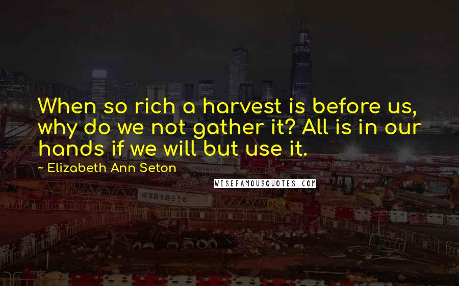 Elizabeth Ann Seton Quotes: When so rich a harvest is before us, why do we not gather it? All is in our hands if we will but use it.