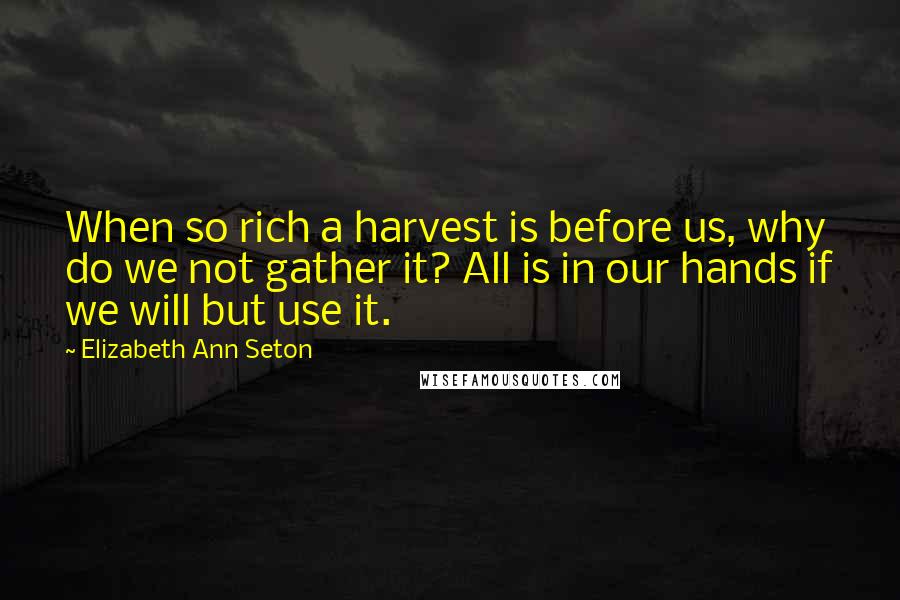 Elizabeth Ann Seton Quotes: When so rich a harvest is before us, why do we not gather it? All is in our hands if we will but use it.