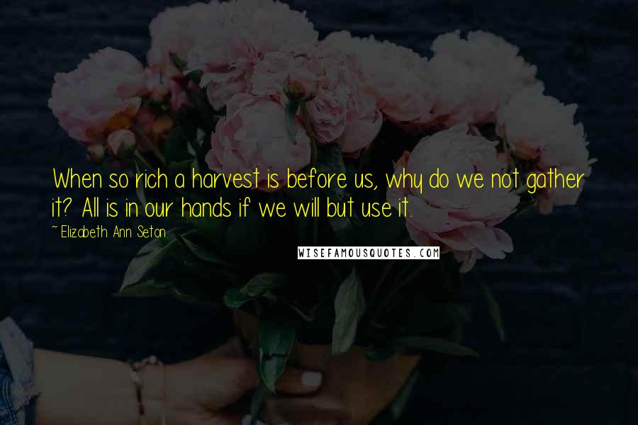 Elizabeth Ann Seton Quotes: When so rich a harvest is before us, why do we not gather it? All is in our hands if we will but use it.