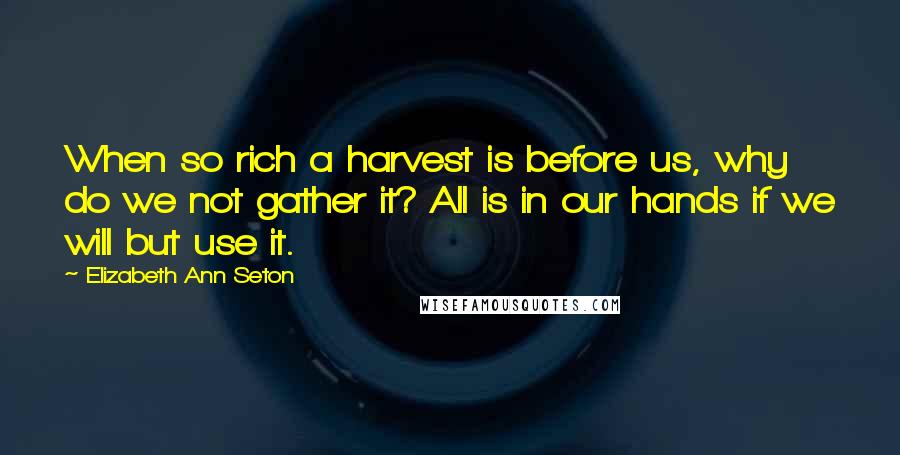 Elizabeth Ann Seton Quotes: When so rich a harvest is before us, why do we not gather it? All is in our hands if we will but use it.