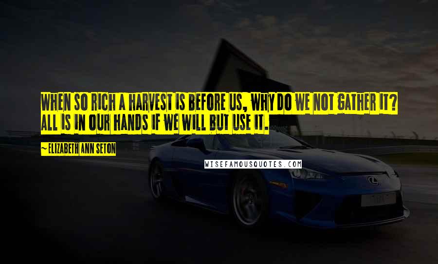 Elizabeth Ann Seton Quotes: When so rich a harvest is before us, why do we not gather it? All is in our hands if we will but use it.