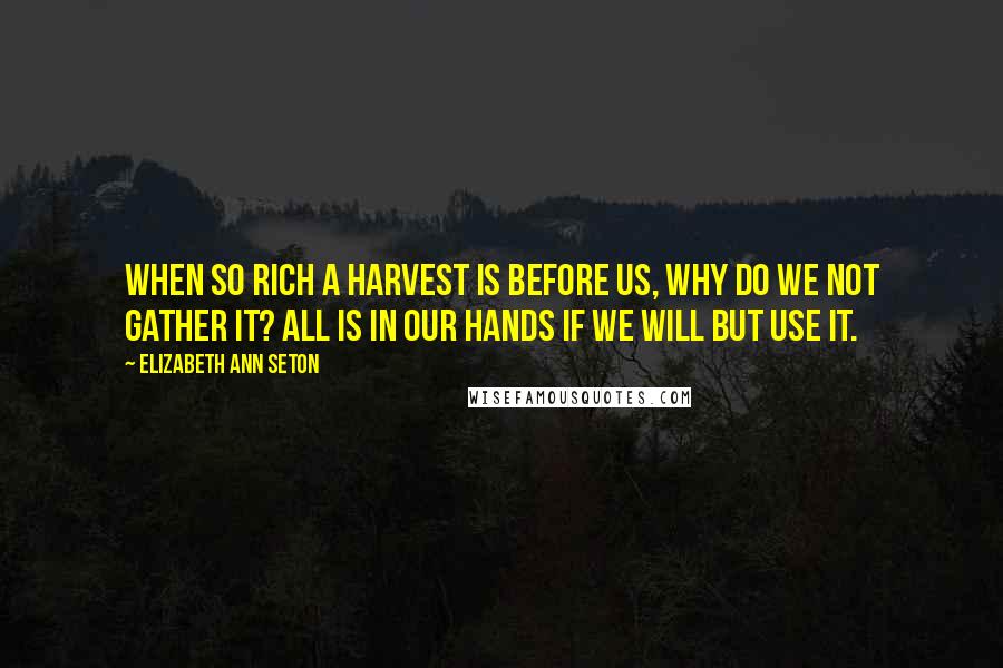 Elizabeth Ann Seton Quotes: When so rich a harvest is before us, why do we not gather it? All is in our hands if we will but use it.