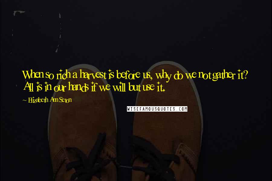 Elizabeth Ann Seton Quotes: When so rich a harvest is before us, why do we not gather it? All is in our hands if we will but use it.