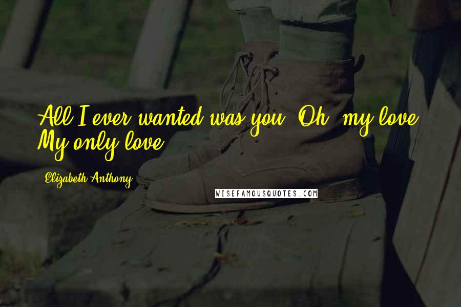 Elizabeth Anthony Quotes: All I ever wanted was you. Oh, my love. My only love.