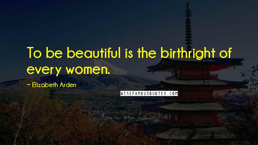 Elizabeth Arden Quotes: To be beautiful is the birthright of every women.