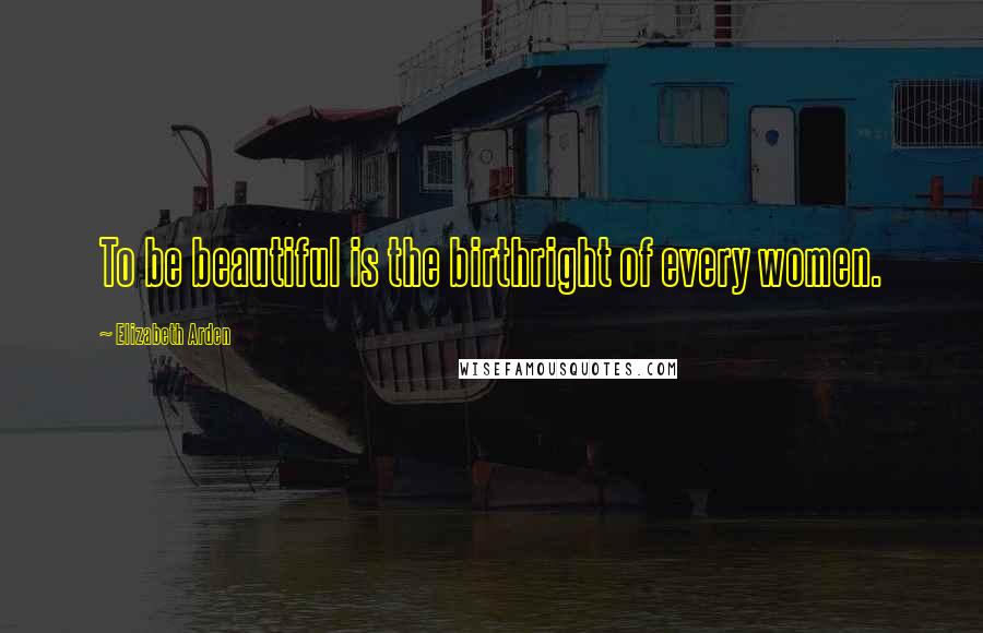 Elizabeth Arden Quotes: To be beautiful is the birthright of every women.