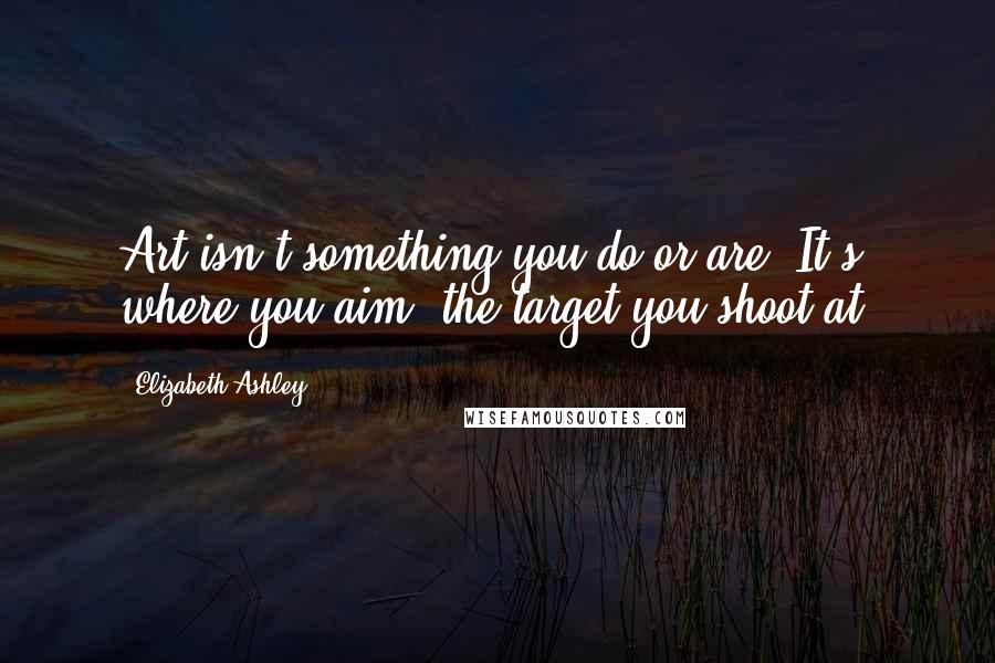 Elizabeth Ashley Quotes: Art isn't something you do or are. It's where you aim, the target you shoot at.