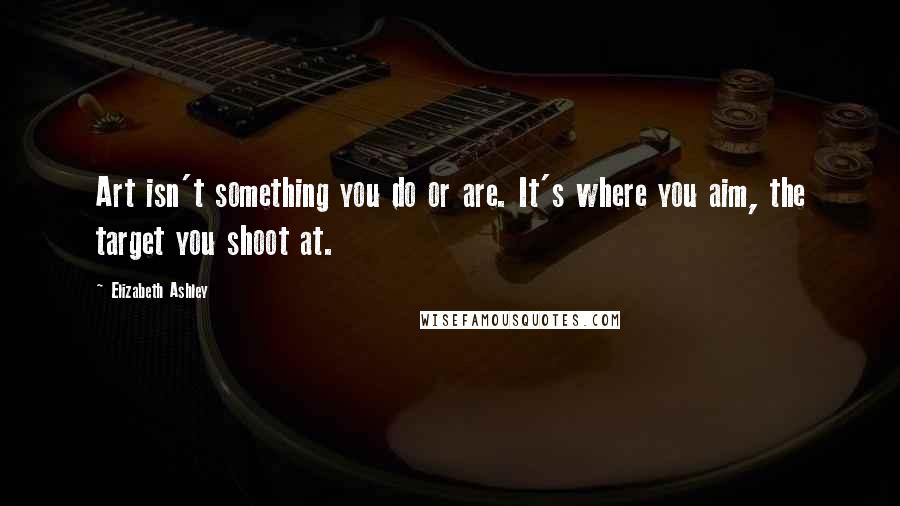 Elizabeth Ashley Quotes: Art isn't something you do or are. It's where you aim, the target you shoot at.