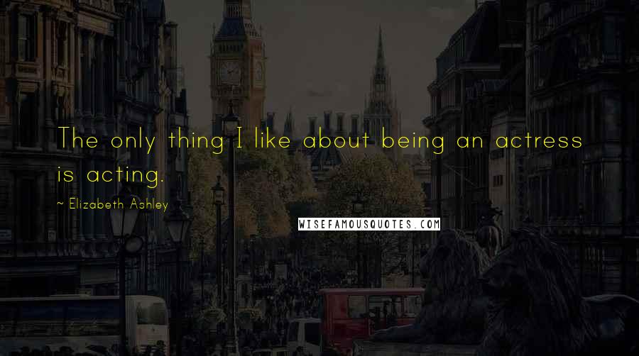 Elizabeth Ashley Quotes: The only thing I like about being an actress is acting.