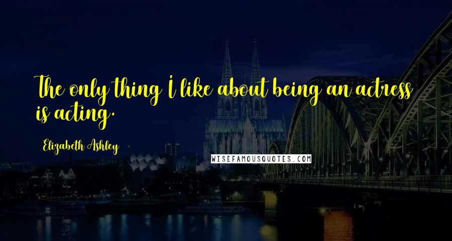 Elizabeth Ashley Quotes: The only thing I like about being an actress is acting.