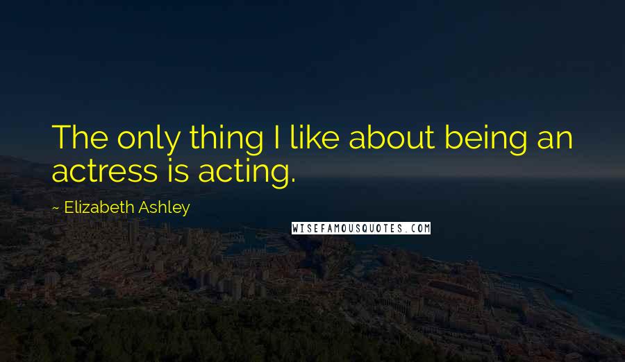 Elizabeth Ashley Quotes: The only thing I like about being an actress is acting.