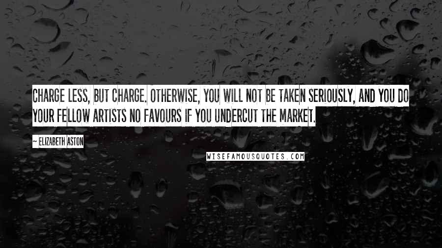 Elizabeth Aston Quotes: Charge less, but charge. Otherwise, you will not be taken seriously, and you do your fellow artists no favours if you undercut the market.