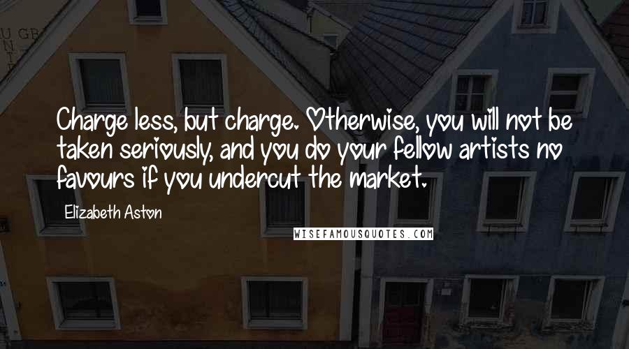 Elizabeth Aston Quotes: Charge less, but charge. Otherwise, you will not be taken seriously, and you do your fellow artists no favours if you undercut the market.