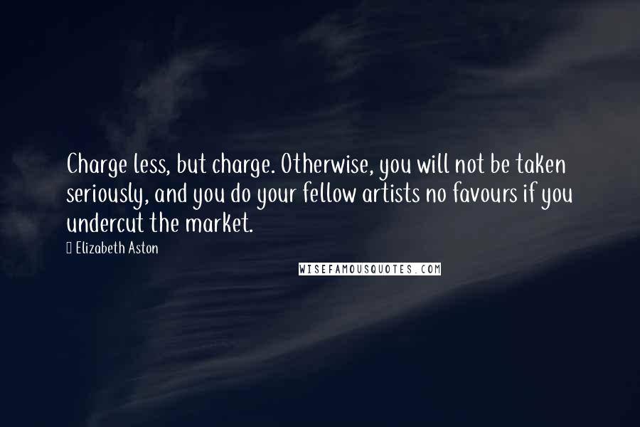 Elizabeth Aston Quotes: Charge less, but charge. Otherwise, you will not be taken seriously, and you do your fellow artists no favours if you undercut the market.