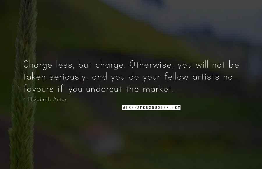 Elizabeth Aston Quotes: Charge less, but charge. Otherwise, you will not be taken seriously, and you do your fellow artists no favours if you undercut the market.