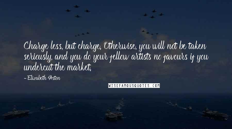 Elizabeth Aston Quotes: Charge less, but charge. Otherwise, you will not be taken seriously, and you do your fellow artists no favours if you undercut the market.