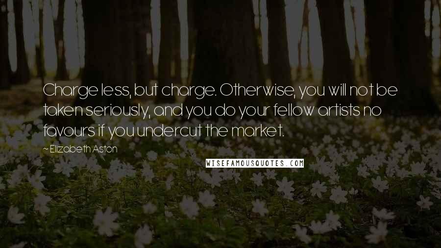 Elizabeth Aston Quotes: Charge less, but charge. Otherwise, you will not be taken seriously, and you do your fellow artists no favours if you undercut the market.