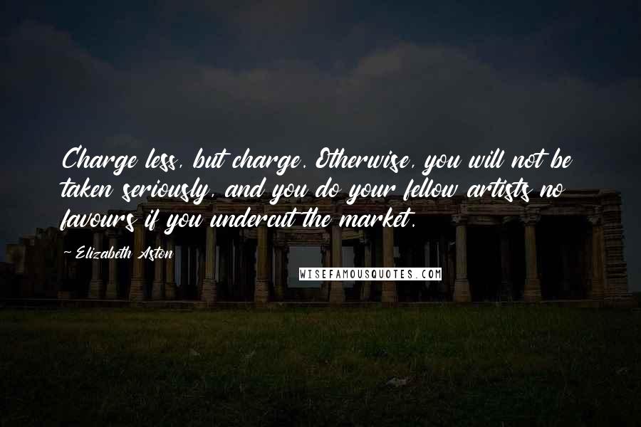 Elizabeth Aston Quotes: Charge less, but charge. Otherwise, you will not be taken seriously, and you do your fellow artists no favours if you undercut the market.