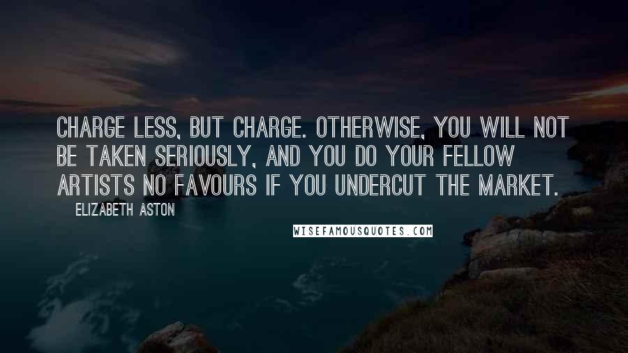 Elizabeth Aston Quotes: Charge less, but charge. Otherwise, you will not be taken seriously, and you do your fellow artists no favours if you undercut the market.